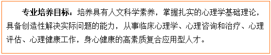 文本框: 专业培养目标:培养具有人文科学素养,掌握扎实的心理学基础理论,具备创造性解决实际问题的能力,从事临床心理学、心理咨询和治疗、心理评估、心理健康工作,身心健康的高素质复合应用型人才。